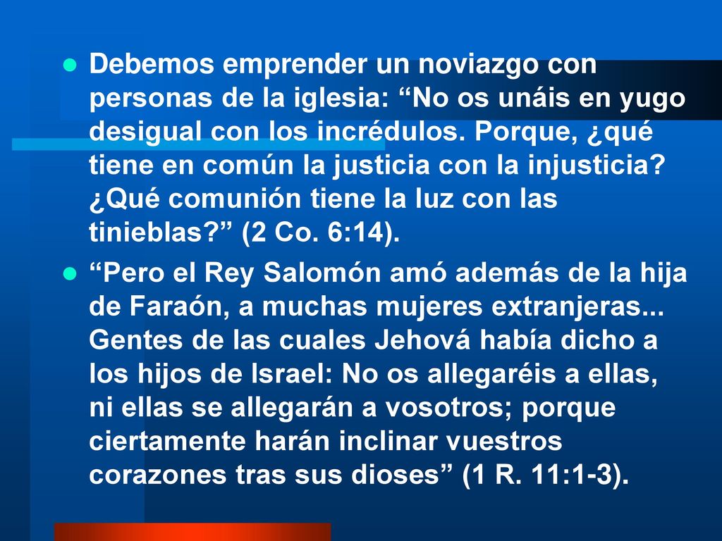 Debemos emprender un noviazgo con personas de la iglesia: No os unáis en yugo desigual con los incrédulos. Porque, ¿qué tiene en común la justicia con la injusticia ¿Qué comunión tiene la luz con las tinieblas (2 Co. 6:14).