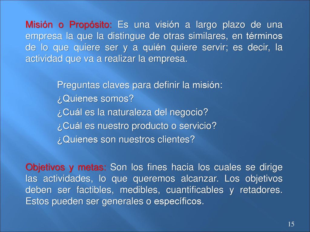 Misión o Propósito: Es una visión a largo plazo de una empresa la que la distingue de otras similares, en términos de lo que quiere ser y a quién quiere servir; es decir, la actividad que va a realizar la empresa.