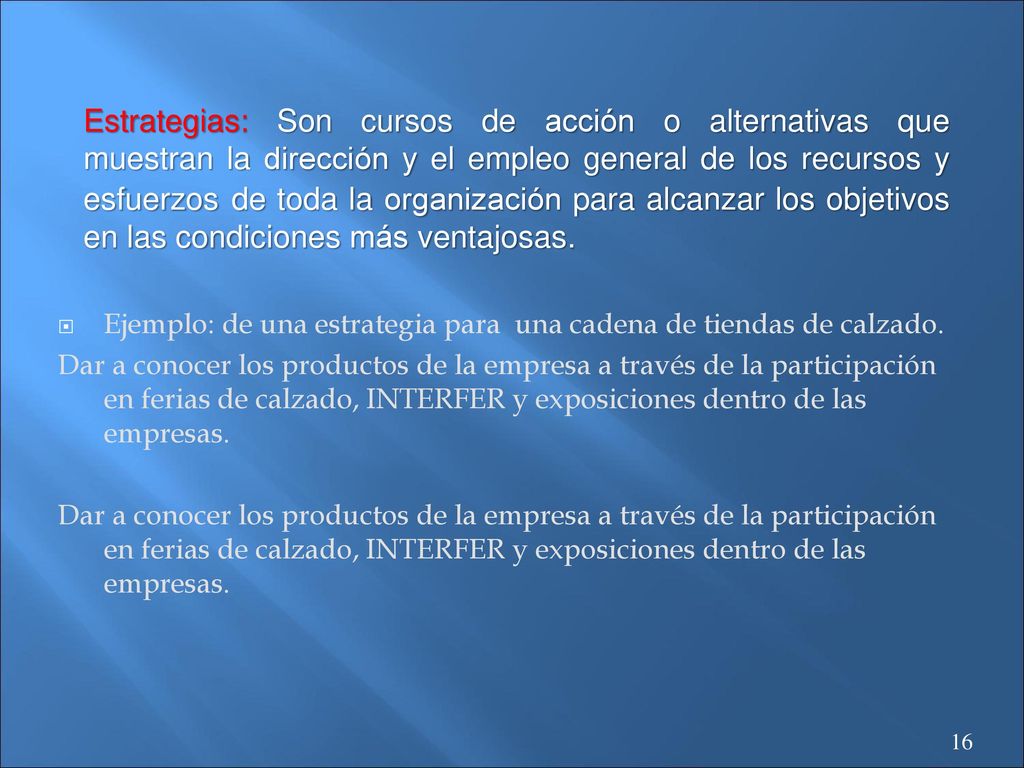 Estrategias: Son cursos de acción o alternativas que muestran la dirección y el empleo general de los recursos y esfuerzos de toda la organización para alcanzar los objetivos en las condiciones más ventajosas.