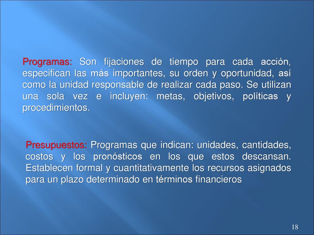 Programas: Son fijaciones de tiempo para cada acción, especifican las más importantes, su orden y oportunidad, así como la unidad responsable de realizar cada paso. Se utilizan una sola vez e incluyen: metas, objetivos, políticas y procedimientos.