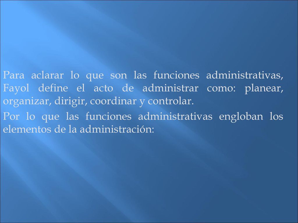 Para aclarar lo que son las funciones administrativas, Fayol define el acto de administrar como: planear, organizar, dirigir, coordinar y controlar.