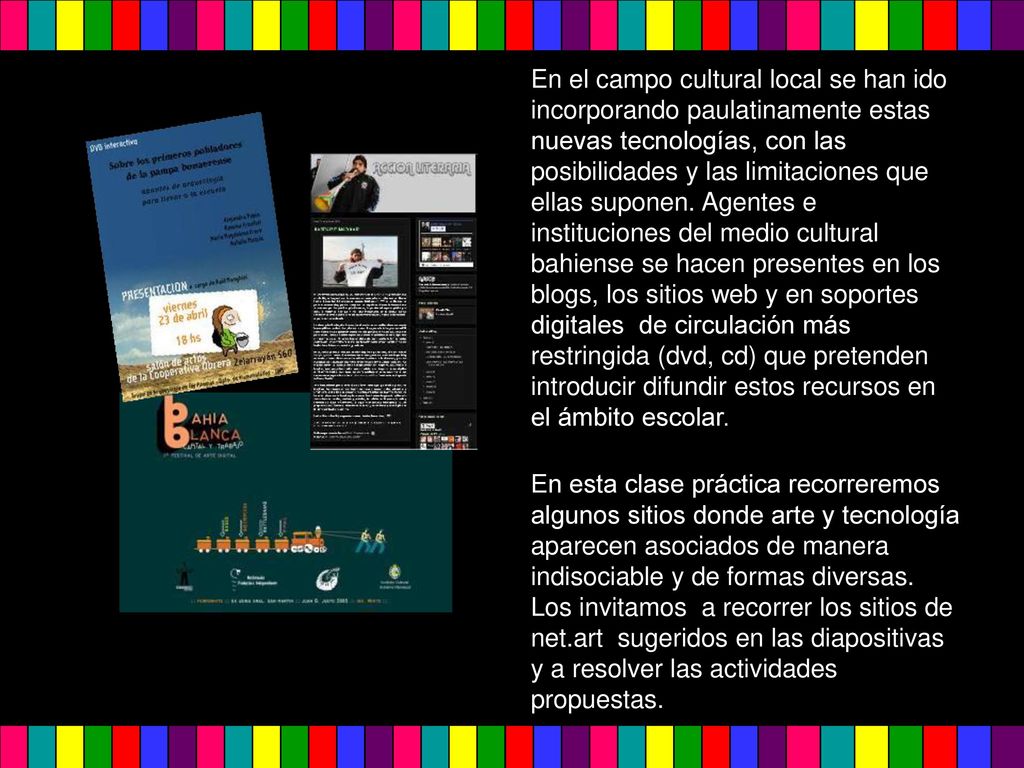 En el campo cultural local se han ido incorporando paulatinamente estas nuevas tecnologías, con las posibilidades y las limitaciones que ellas suponen. Agentes e instituciones del medio cultural bahiense se hacen presentes en los blogs, los sitios web y en soportes digitales de circulación más restringida (dvd, cd) que pretenden introducir difundir estos recursos en el ámbito escolar.