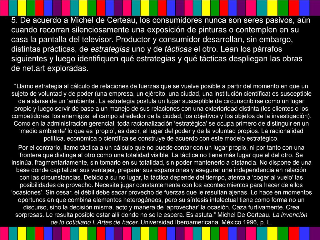 5. De acuerdo a Michel de Certeau, los consumidores nunca son seres pasivos, aún cuando recorran silenciosamente una exposición de pinturas o contemplen en su casa la pantalla del televisor. Productor y consumidor desarrollan, sin embargo, distintas prácticas, de estrategias uno y de tácticas el otro. Lean los párrafos siguientes y luego identifiquen qué estrategias y qué tácticas despliegan las obras de net.art exploradas.