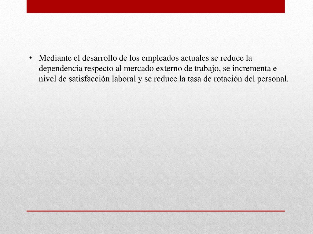 Mediante el desarrollo de los empleados actuales se reduce la dependencia respecto al mercado externo de trabajo, se incrementa e nivel de satisfacción laboral y se reduce la tasa de rotación del personal.