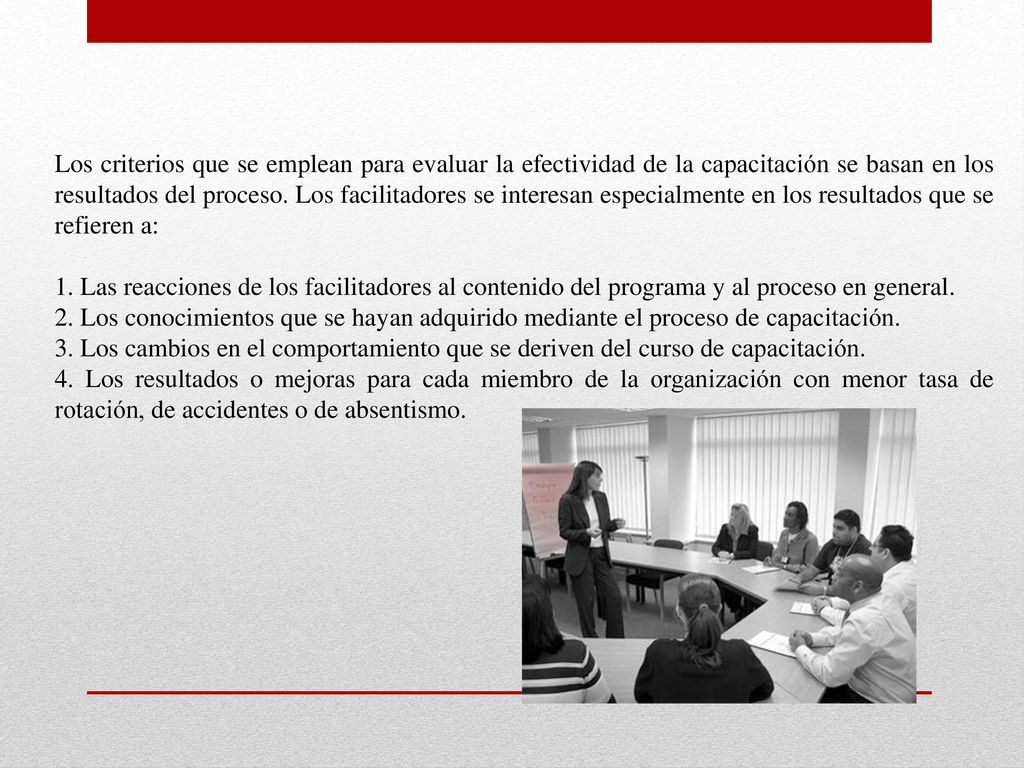 Los criterios que se emplean para evaluar la efectividad de la capacitación se basan en los resultados del proceso. Los facilitadores se interesan especialmente en los resultados que se refieren a: