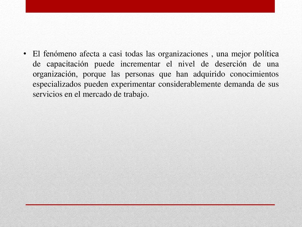 El fenómeno afecta a casi todas las organizaciones , una mejor política de capacitación puede incrementar el nivel de deserción de una organización, porque las personas que han adquirido conocimientos especializados pueden experimentar considerablemente demanda de sus servicios en el mercado de trabajo.