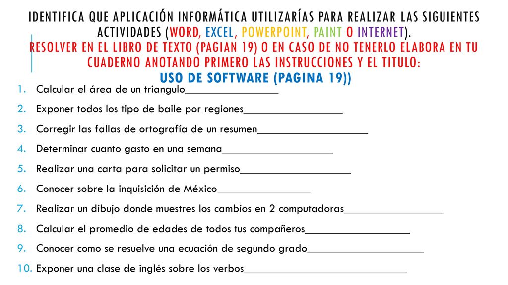 Identifica que aplicación informática utilizarías para realizar las siguientes actividades (Word, Excel, powerpoint, Paint o internet). Resolver en el libro de texto (pagian 19) o en caso de no tenerlo elabora en tu cuaderno anotando primero las instrucciones y el titulo: uso de software (pagina 19))