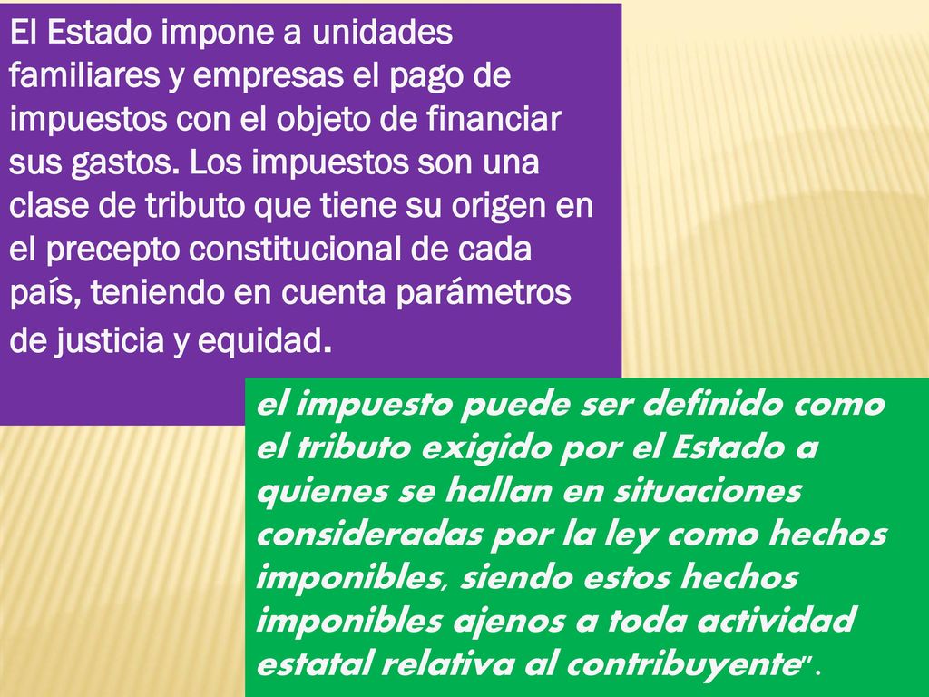El Estado impone a unidades familiares y empresas el pago de impuestos con el objeto de financiar sus gastos. Los impuestos son una clase de tributo que tiene su origen en el precepto constitucional de cada país, teniendo en cuenta parámetros de justicia y equidad.