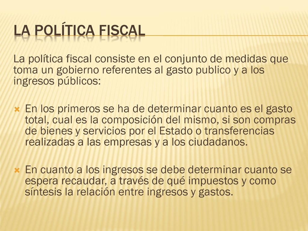 La Política Fiscal La política fiscal consiste en el conjunto de medidas que toma un gobierno referentes al gasto publico y a los ingresos públicos: