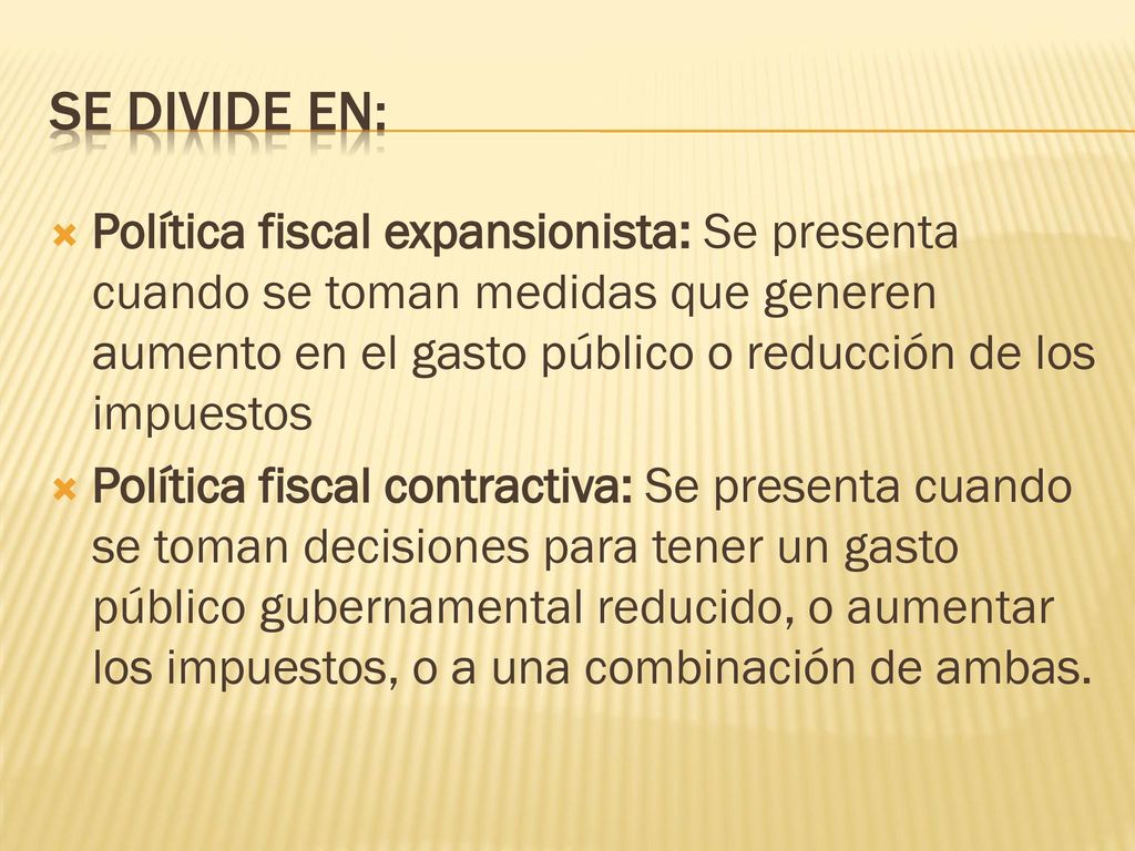 Se divide en: Política fiscal expansionista: Se presenta cuando se toman medidas que generen aumento en el gasto público o reducción de los impuestos.
