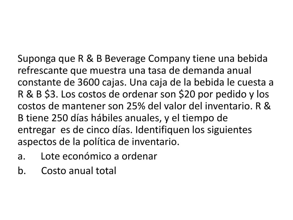 Suponga que R & B Beverage Company tiene una bebida refrescante que muestra una tasa de demanda anual constante de 3600 cajas. Una caja de la bebida le cuesta a R & B $3. Los costos de ordenar son $20 por pedido y los costos de mantener son 25% del valor del inventario. R & B tiene 250 días hábiles anuales, y el tiempo de entregar es de cinco días. Identifiquen los siguientes aspectos de la política de inventario.