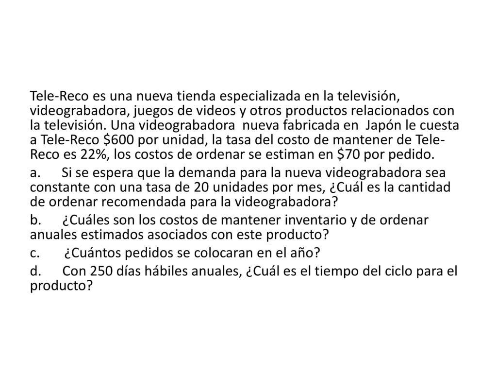 Tele-Reco es una nueva tienda especializada en la televisión, videograbadora, juegos de videos y otros productos relacionados con la televisión. Una videograbadora nueva fabricada en Japón le cuesta a Tele-Reco $600 por unidad, la tasa del costo de mantener de Tele-Reco es 22%, los costos de ordenar se estiman en $70 por pedido.