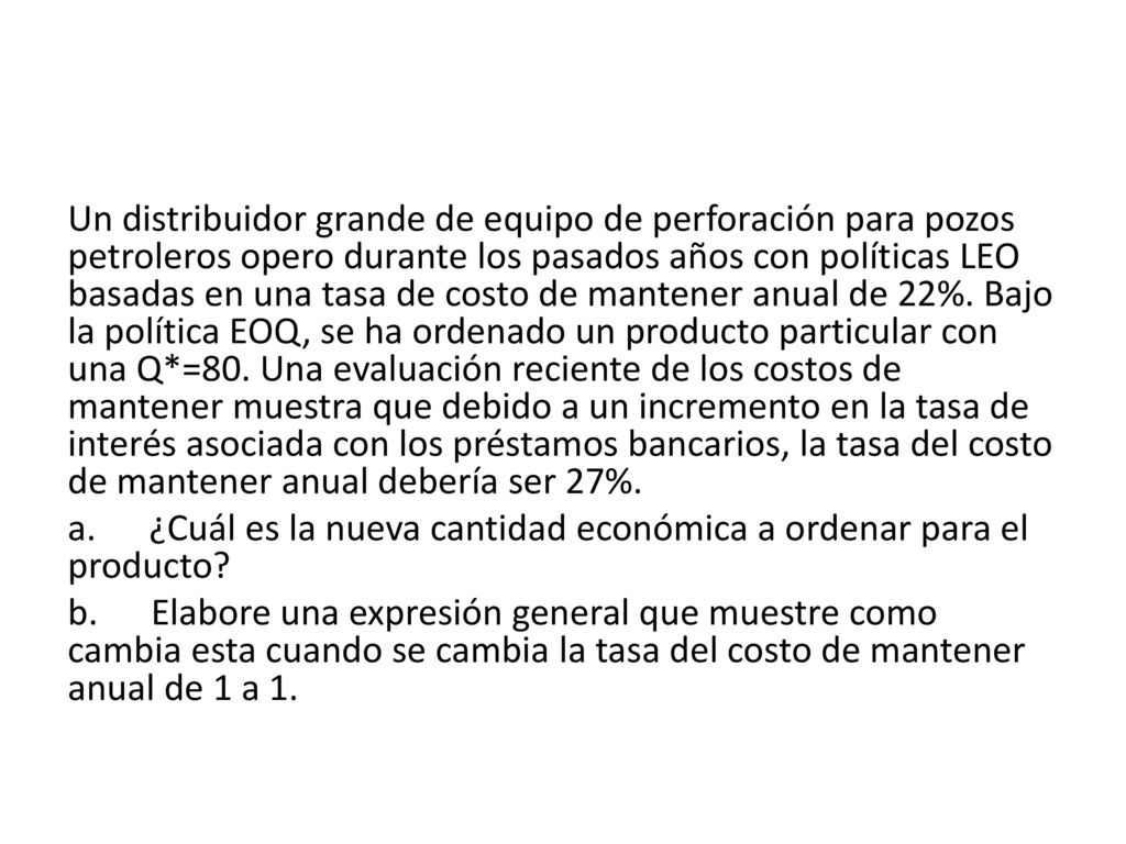 Un distribuidor grande de equipo de perforación para pozos petroleros opero durante los pasados años con políticas LEO basadas en una tasa de costo de mantener anual de 22%. Bajo la política EOQ, se ha ordenado un producto particular con una Q*=80. Una evaluación reciente de los costos de mantener muestra que debido a un incremento en la tasa de interés asociada con los préstamos bancarios, la tasa del costo de mantener anual debería ser 27%.