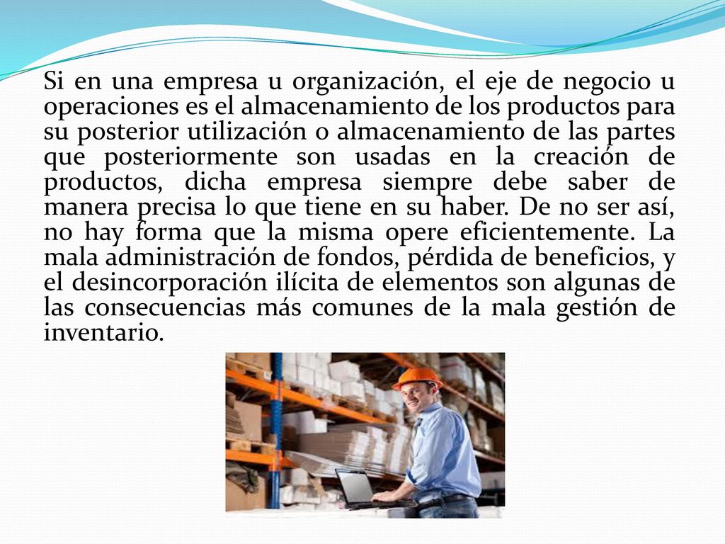 Si en una empresa u organización, el eje de negocio u operaciones es el almacenamiento de los productos para su posterior utilización o almacenamiento de las partes que posteriormente son usadas en la creación de productos, dicha empresa siempre debe saber de manera precisa lo que tiene en su haber.