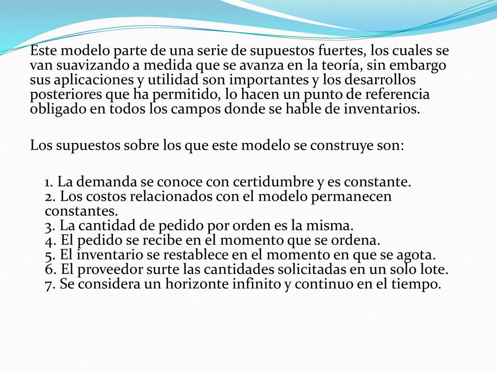 Este modelo parte de una serie de supuestos fuertes, los cuales se van suavizando a medida que se avanza en la teoría, sin embargo sus aplicaciones y utilidad son importantes y los desarrollos posteriores que ha permitido, lo hacen un punto de referencia obligado en todos los campos donde se hable de inventarios.
