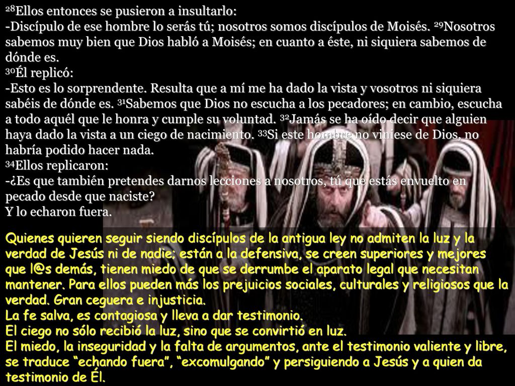 28Ellos entonces se pusieron a insultarlo: -Discípulo de ese hombre lo serás tú; nosotros somos discípulos de Moisés. 29Nosotros sabemos muy bien que Dios habló a Moisés; en cuanto a éste, ni siquiera sabemos de dónde es. 30Él replicó: -Esto es lo sorprendente. Resulta que a mí me ha dado la vista y vosotros ni siquiera sabéis de dónde es. 31Sabemos que Dios no escucha a los pecadores; en cambio, escucha a todo aquél que le honra y cumple su voluntad. 32Jamás se ha oído decir que alguien haya dado la vista a un ciego de nacimiento. 33Si este hombre no viniese de Dios, no habría podido hacer nada. 34Ellos replicaron: -¿Es que también pretendes darnos lecciones a nosotros, tú que estás envuelto en pecado desde que naciste Y lo echaron fuera.