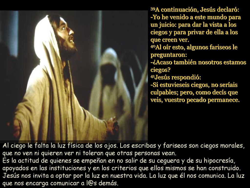 39A continuación, Jesús declaró: -Yo he venido a este mundo para un juicio: para dar la vista a los ciegos y para privar de ella a los que creen ver. 40Al oír esto, algunos fariseos le preguntaron: -¿Acaso también nosotros estamos ciegos 41Jesús respondió: -Si estuvieseis ciegos, no seríais culpables; pero, como decís que veis, vuestro pecado permanece.
