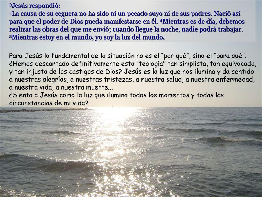 3Jesús respondió: -La causa de su ceguera no ha sido ni un pecado suyo ni de sus padres. Nació así para que el poder de Dios pueda manifestarse en él. 4Mientras es de día, debemos realizar las obras del que me envió; cuando llegue la noche, nadie podrá trabajar. 5Mientras estoy en el mundo, yo soy la luz del mundo.