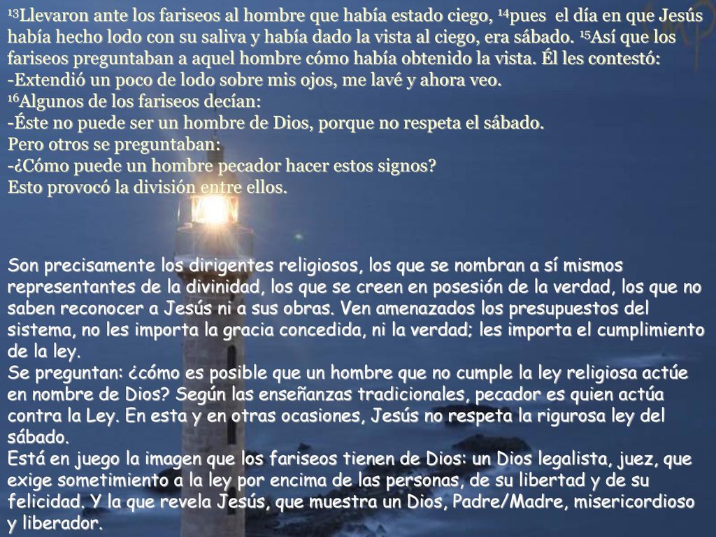 13Llevaron ante los fariseos al hombre que había estado ciego, 14pues el día en que Jesús había hecho lodo con su saliva y había dado la vista al ciego, era sábado. 15Así que los fariseos preguntaban a aquel hombre cómo había obtenido la vista. Él les contestó: -Extendió un poco de lodo sobre mis ojos, me lavé y ahora veo. 16Algunos de los fariseos decían: -Éste no puede ser un hombre de Dios, porque no respeta el sábado. Pero otros se preguntaban: -¿Cómo puede un hombre pecador hacer estos signos Esto provocó la división entre ellos.