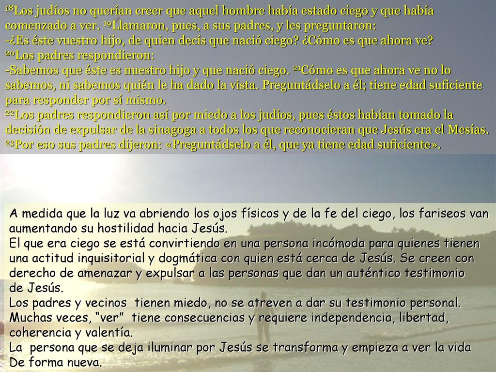 18Los judíos no querían creer que aquel hombre había estado ciego y que había comenzado a ver. 19Llamaron, pues, a sus padres, y les preguntaron: -¿Es éste vuestro hijo, de quien decís que nació ciego ¿Cómo es que ahora ve 20Los padres respondieron: -Sabemos que éste es nuestro hijo y que nació ciego. 21Cómo es que ahora ve no lo sabemos, ni sabemos quién le ha dado la vista. Preguntádselo a él; tiene edad suficiente para responder por sí mismo. 22Los padres respondieron así por miedo a los judíos, pues éstos habían tomado la decisión de expulsar de la sinagoga a todos los que reconocieran que Jesús era el Mesías. 23Por eso sus padres dijeron: «Preguntádselo a él, que ya tiene edad suficiente».