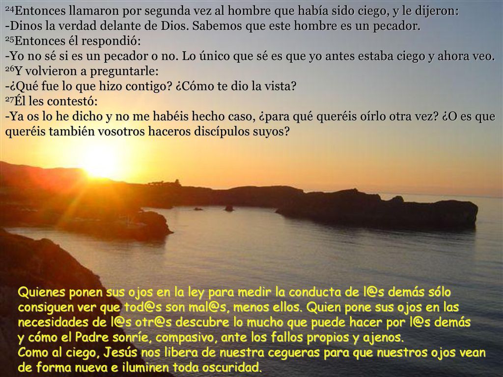 24Entonces llamaron por segunda vez al hombre que había sido ciego, y le dijeron: -Dinos la verdad delante de Dios. Sabemos que este hombre es un pecador. 25Entonces él respondió: