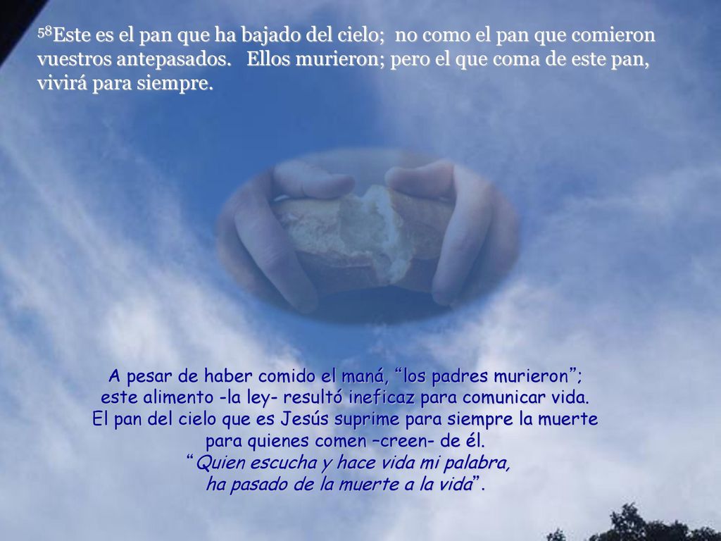 58Este es el pan que ha bajado del cielo; no como el pan que comieron vuestros antepasados. Ellos murieron; pero el que coma de este pan, vivirá para siempre.