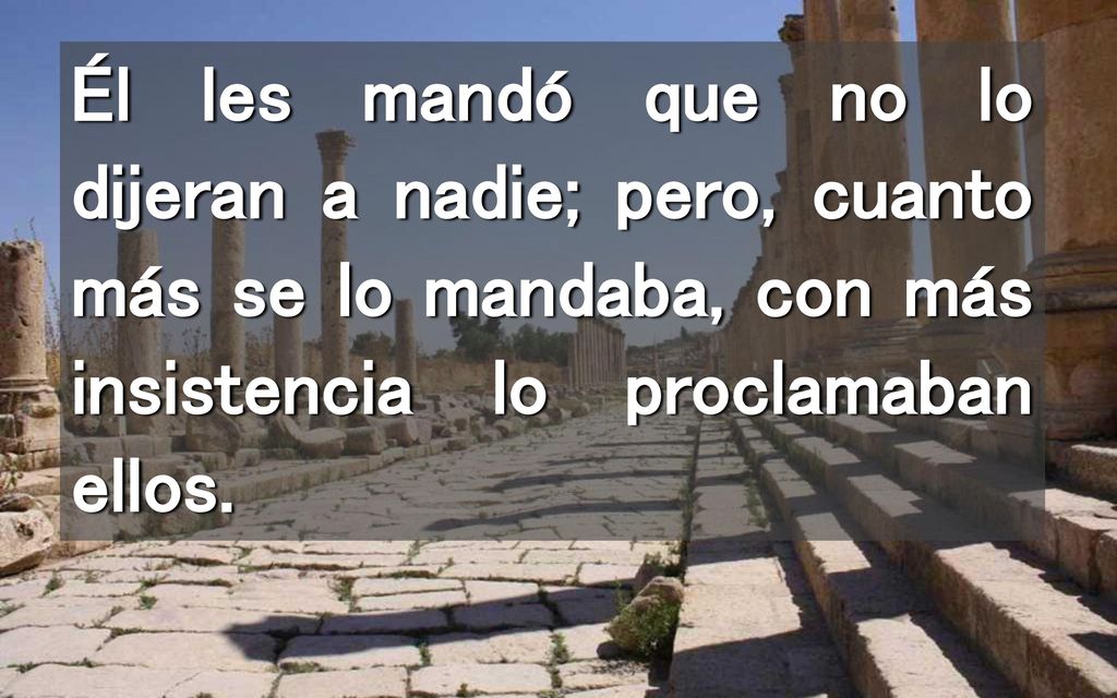 Él les mandó que no lo dijeran a nadie; pero, cuanto más se lo mandaba, con más insistencia lo proclamaban ellos.