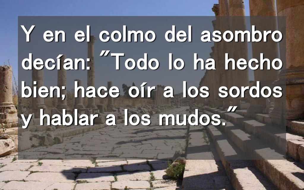 Y en el colmo del asombro decían: Todo lo ha hecho bien; hace oír a los sordos y hablar a los mudos.