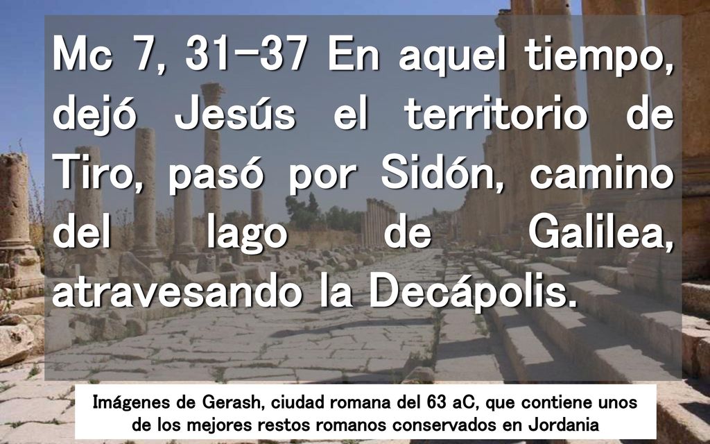 Mc 7, En aquel tiempo, dejó Jesús el territorio de Tiro, pasó por Sidón, camino del lago de Galilea, atravesando la Decápolis.