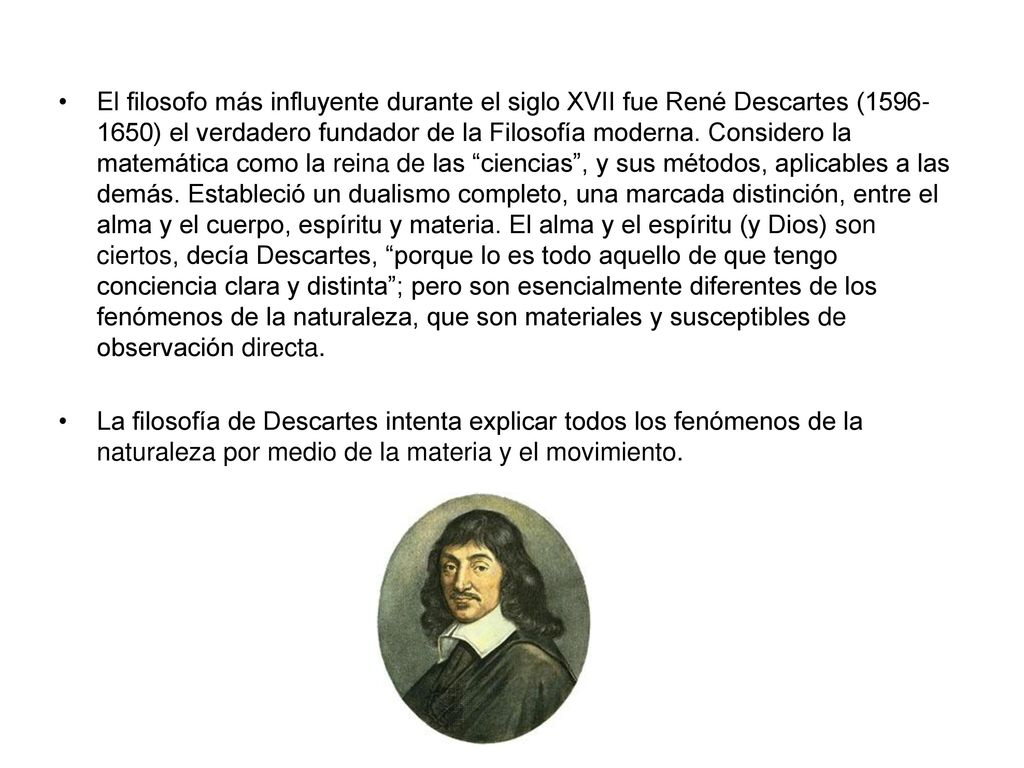 El filosofo más influyente durante el siglo XVII fue René Descartes ( ) el verdadero fundador de la Filosofía moderna. Considero la matemática como la reina de las ciencias , y sus métodos, aplicables a las demás. Estableció un dualismo completo, una marcada distinción, entre el alma y el cuerpo, espíritu y materia. El alma y el espíritu (y Dios) son ciertos, decía Descartes, porque lo es todo aquello de que tengo conciencia clara y distinta ; pero son esencialmente diferentes de los fenómenos de la naturaleza, que son materiales y susceptibles de observación directa.