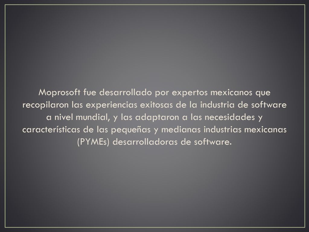 Moprosoft fue desarrollado por expertos mexicanos que recopilaron las experiencias exitosas de la industria de software a nivel mundial, y las adaptaron a las necesidades y características de las pequeñas y medianas industrias mexicanas (PYMEs) desarrolladoras de software.