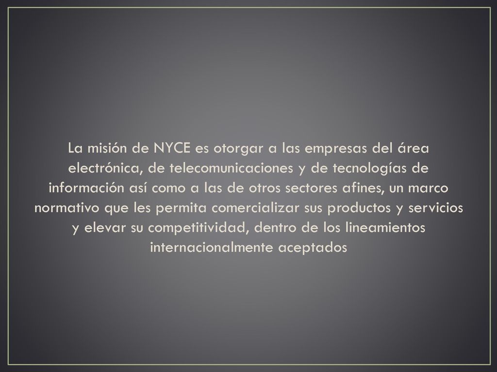 La misión de NYCE es otorgar a las empresas del área electrónica, de telecomunicaciones y de tecnologías de información así como a las de otros sectores afines, un marco normativo que les permita comercializar sus productos y servicios y elevar su competitividad, dentro de los lineamientos internacionalmente aceptados