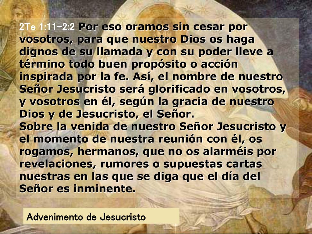 2Te 1:11-2:2 Por eso oramos sin cesar por vosotros, para que nuestro Dios os haga dignos de su llamada y con su poder lleve a término todo buen propósito o acción inspirada por la fe. Así, el nombre de nuestro Señor Jesucristo será glorificado en vosotros, y vosotros en él, según la gracia de nuestro Dios y de Jesucristo, el Señor. Sobre la venida de nuestro Señor Jesucristo y el momento de nuestra reunión con él, os rogamos, hermanos, que no os alarméis por revelaciones, rumores o supuestas cartas nuestras en las que se diga que el día del Señor es inminente.