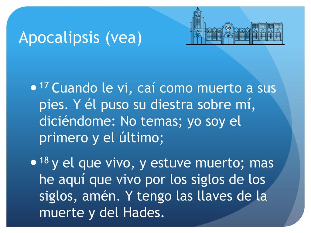 Apocalipsis (vea) 17 Cuando le vi, caí como muerto a sus pies. Y él puso su diestra sobre mí, diciéndome: No temas; yo soy el primero y el último;