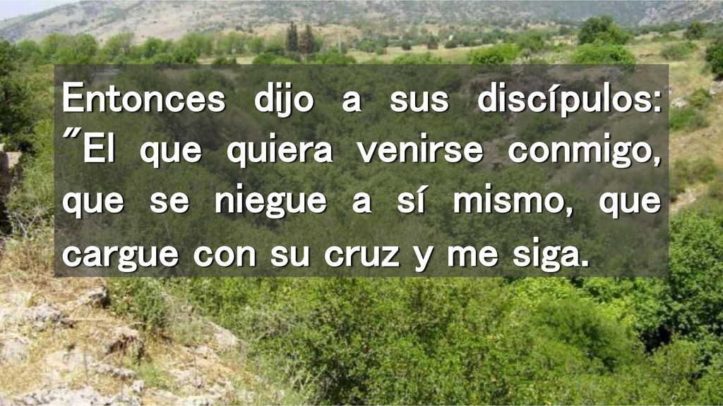Entonces dijo a sus discípulos: El que quiera venirse conmigo, que se niegue a sí mismo, que cargue con su cruz y me siga.