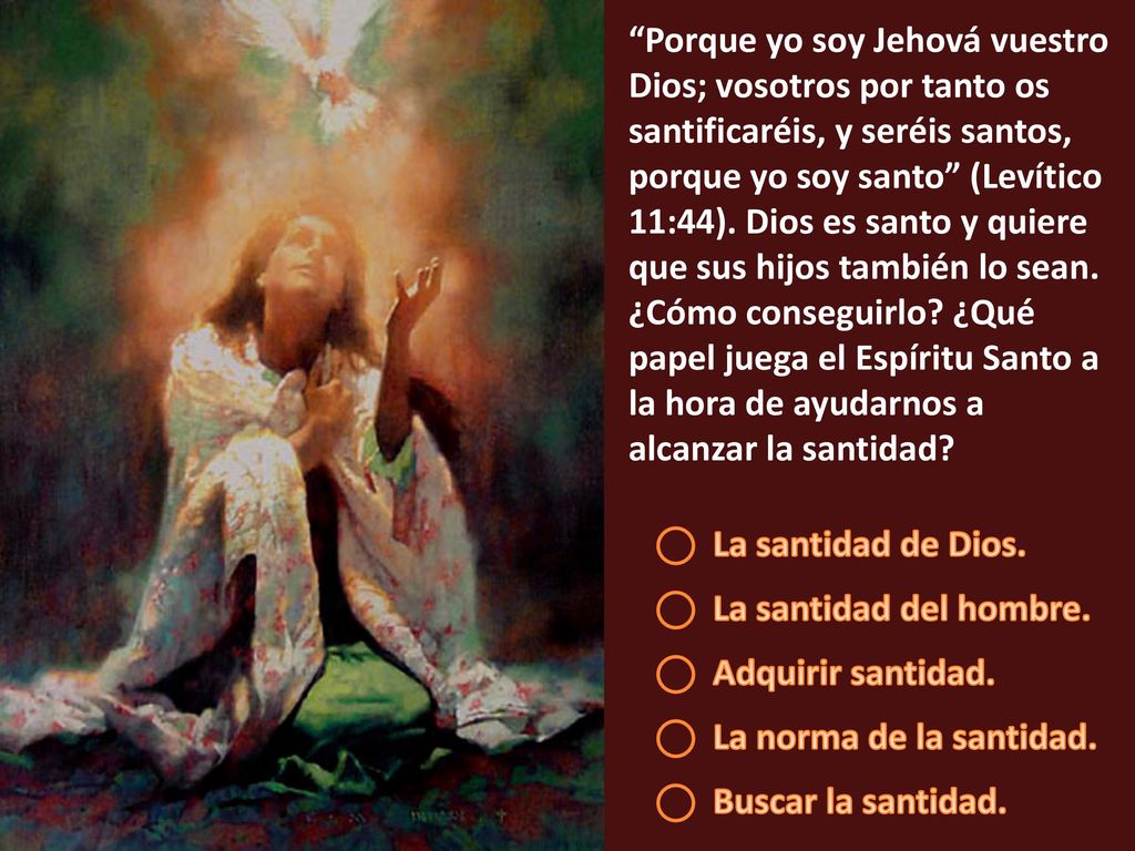 Porque yo soy Jehová vuestro Dios; vosotros por tanto os santificaréis, y seréis santos, porque yo soy santo (Levítico 11:44). Dios es santo y quiere que sus hijos también lo sean. ¿Cómo conseguirlo ¿Qué papel juega el Espíritu Santo a la hora de ayudarnos a alcanzar la santidad
