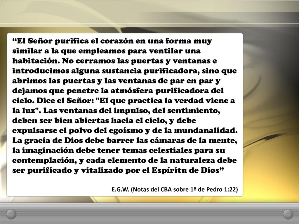 El Señor purifica el corazón en una forma muy similar a la que empleamos para ventilar una habitación. No cerramos las puertas y ventanas e introducimos alguna sustancia purificadora, sino que abrimos las puertas y las ventanas de par en par y dejamos que penetre la atmósfera purificadora del cielo. Dice el Señor: El que practica la verdad viene a la luz . Las ventanas del impulso, del sentimiento, deben ser bien abiertas hacia el cielo, y debe expulsarse el polvo del egoísmo y de la mundanalidad. La gracia de Dios debe barrer las cámaras de la mente, la imaginación debe tener temas celestiales para su contemplación, y cada elemento de la naturaleza debe ser purificado y vitalizado por el Espíritu de Dios