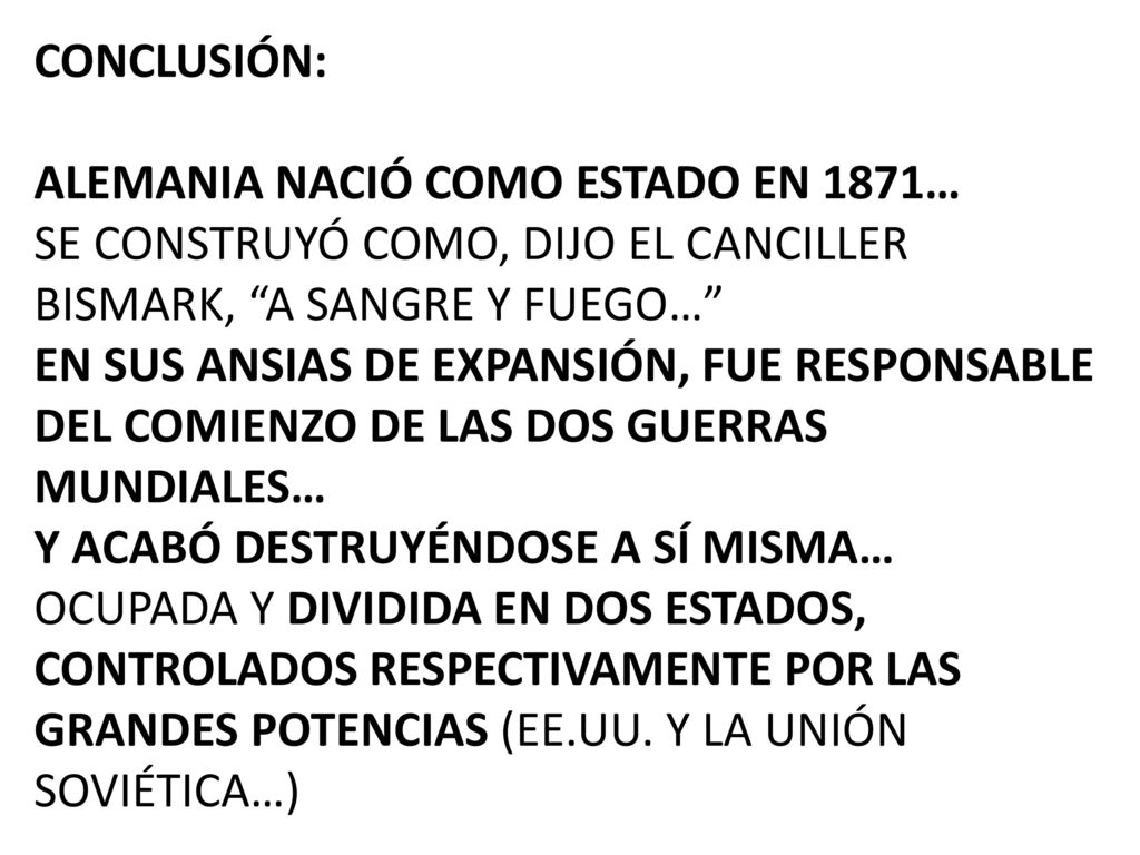CONCLUSIÓN: ALEMANIA NACIÓ COMO ESTADO EN 1871… SE CONSTRUYÓ COMO, DIJO EL CANCILLER BISMARK, A SANGRE Y FUEGO… EN SUS ANSIAS DE EXPANSIÓN, FUE RESPONSABLE DEL COMIENZO DE LAS DOS GUERRAS MUNDIALES… Y ACABÓ DESTRUYÉNDOSE A SÍ MISMA… OCUPADA Y DIVIDIDA EN DOS ESTADOS, CONTROLADOS RESPECTIVAMENTE POR LAS GRANDES POTENCIAS (EE.UU.