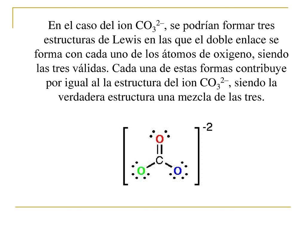 En el caso del ion CO32–, se podrían formar tres estructuras de Lewis en las que el doble enlace se forma con cada uno de los átomos de oxigeno, siendo las tres válidas.