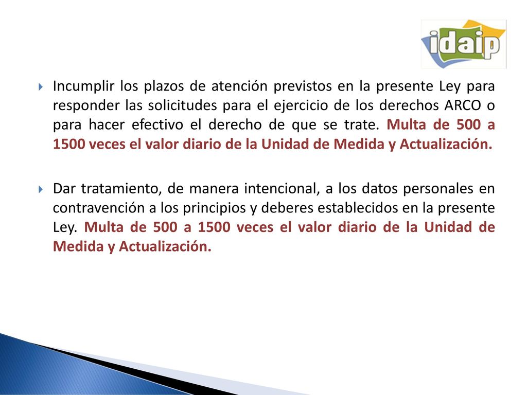 Incumplir los plazos de atención previstos en la presente Ley para responder las solicitudes para el ejercicio de los derechos ARCO o para hacer efectivo el derecho de que se trate. Multa de 500 a 1500 veces el valor diario de la Unidad de Medida y Actualización.