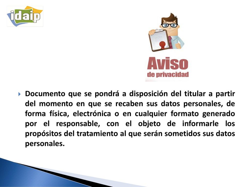 Documento que se pondrá a disposición del titular a partir del momento en que se recaben sus datos personales, de forma física, electrónica o en cualquier formato generado por el responsable, con el objeto de informarle los propósitos del tratamiento al que serán sometidos sus datos personales.