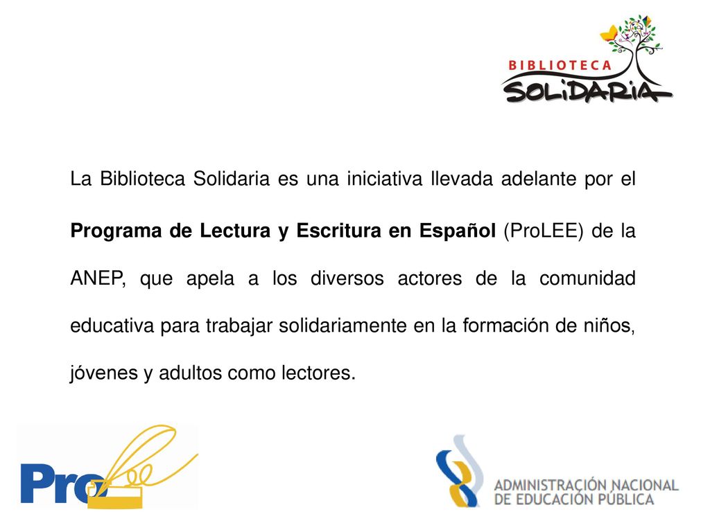 La Biblioteca Solidaria es una iniciativa llevada adelante por el Programa de Lectura y Escritura en Español (ProLEE) de la ANEP, que apela a los diversos actores de la comunidad educativa para trabajar solidariamente en la formación de niños, jóvenes y adultos como lectores.