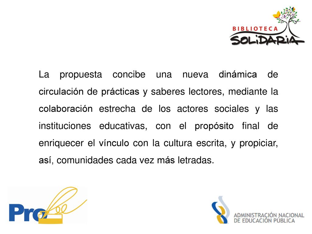La propuesta concibe una nueva dinámica de circulación de prácticas y saberes lectores, mediante la colaboración estrecha de los actores sociales y las instituciones educativas, con el propósito final de enriquecer el vínculo con la cultura escrita, y propiciar, así, comunidades cada vez más letradas.