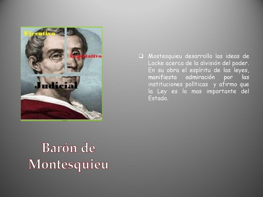 Mostesquieu desarrollo las ideas de Locke acerca de la división del poder. En su obra el espíritu de las leyes, manifiesta admiración por las instituciones políticas y afirmo que la Ley es lo mas importante del Estado.