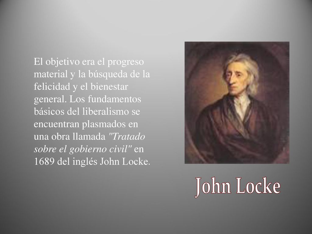 El objetivo era el progreso material y la búsqueda de la felicidad y el bienestar general. Los fundamentos básicos del liberalismo se encuentran plasmados en una obra llamada Tratado sobre el gobierno civil en 1689 del inglés John Locke.