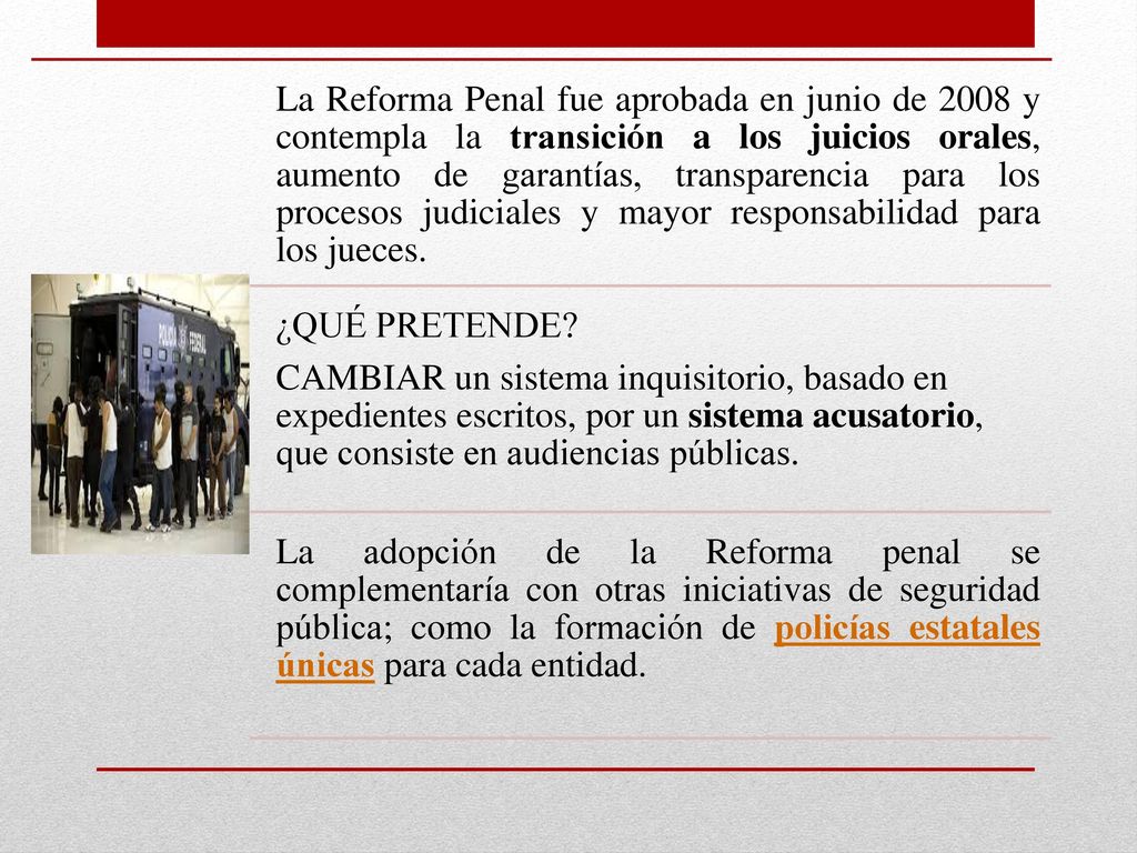 La Reforma Penal fue aprobada en junio de 2008 y contempla la transición a los juicios orales, aumento de garantías, transparencia para los procesos judiciales y mayor responsabilidad para los jueces.