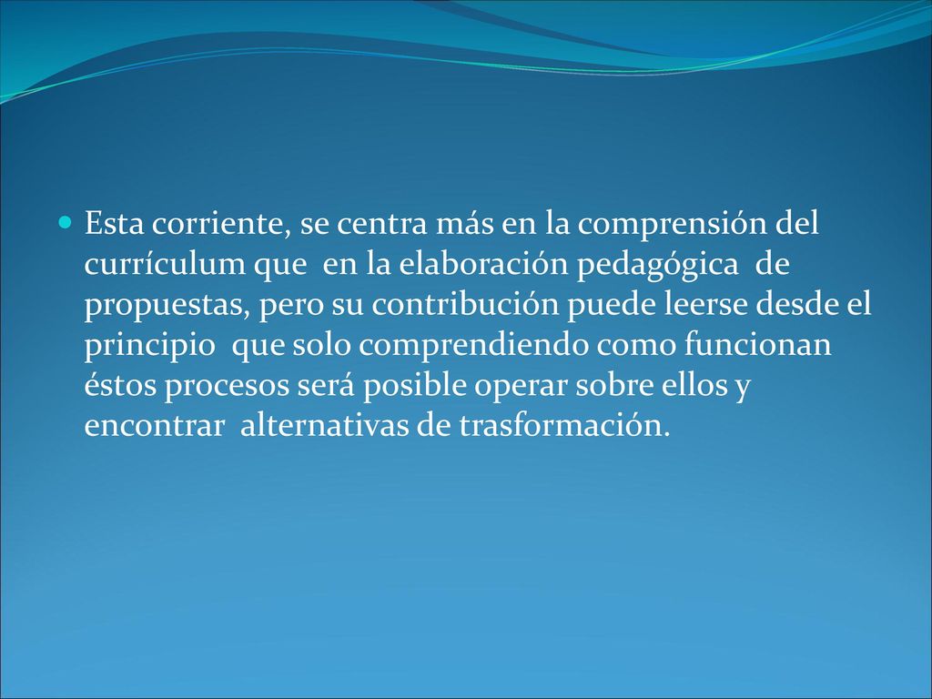Esta corriente, se centra más en la comprensión del currículum que en la elaboración pedagógica de propuestas, pero su contribución puede leerse desde el principio que solo comprendiendo como funcionan éstos procesos será posible operar sobre ellos y encontrar alternativas de trasformación.