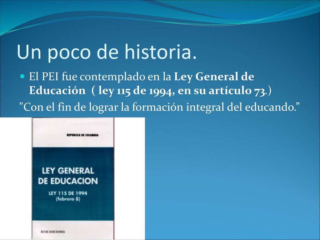 Un poco de historia. El PEI fue contemplado en la Ley General de Educación ( ley 115 de 1994, en su artículo 73.)