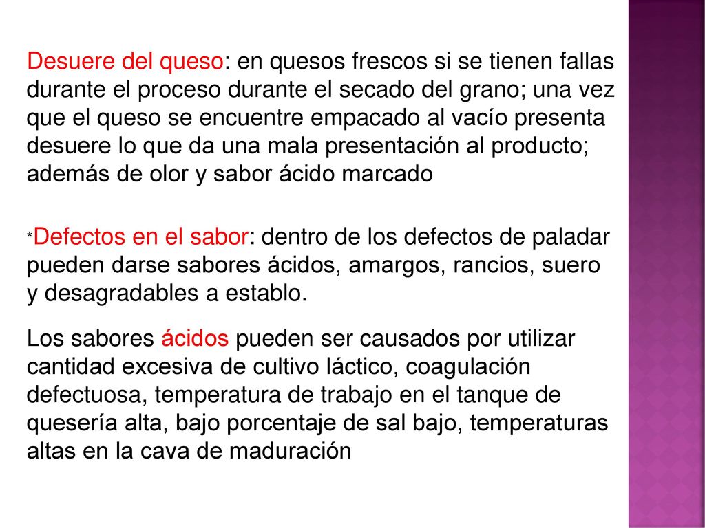 Desuere del queso: en quesos frescos si se tienen fallas durante el proceso durante el secado del grano; una vez que el queso se encuentre empacado al vacío presenta desuere lo que da una mala presentación al producto; además de olor y sabor ácido marcado