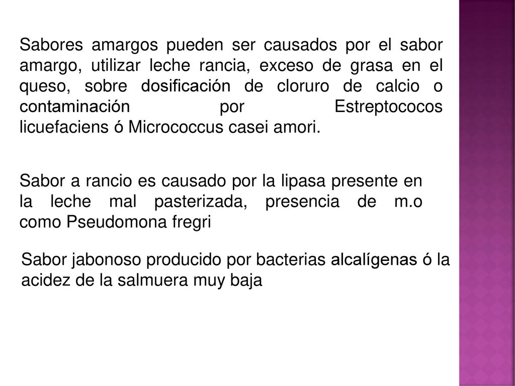 Sabores amargos pueden ser causados por el sabor amargo, utilizar leche rancia, exceso de grasa en el queso, sobre dosificación de cloruro de calcio o contaminación por Estreptococos licuefaciens ó Micrococcus casei amori.